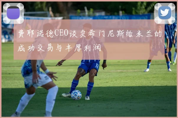 费耶诺德CEO谈卖希门尼斯给米兰的成功交易与丰厚利润
